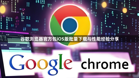 谷歌浏览器官方包iOS版批量下载与性能经验分享1