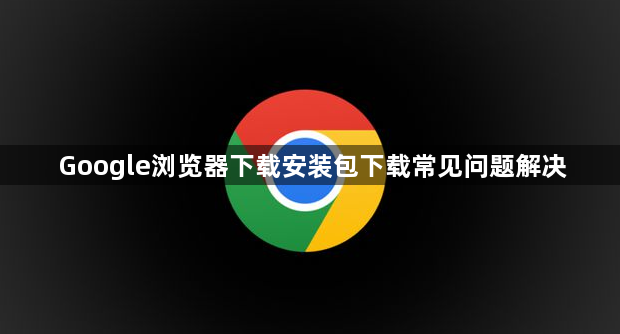Google浏览器下载安装包下载常见问题解决1