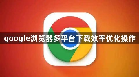 google浏览器多平台下载效率优化操作1