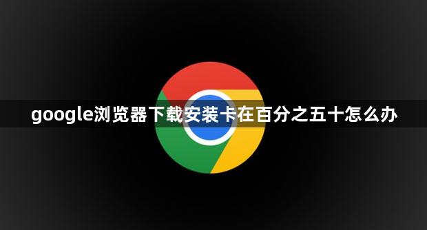 google浏览器下载安装卡在百分之五十怎么办1