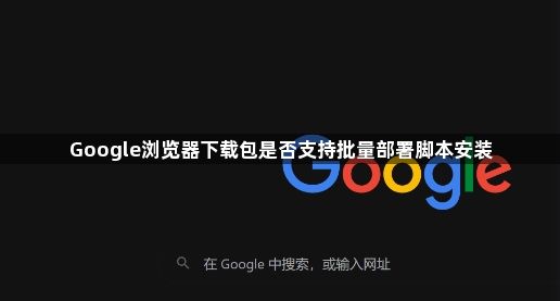 Google浏览器下载包是否支持批量部署脚本安装1